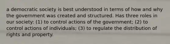 a democratic society is best understood in terms of how and why the government was created and structured. Has three roles in our society: (1) to control actions of the government; (2) to control actions of individuals; (3) to regulate the distribution of rights and property.