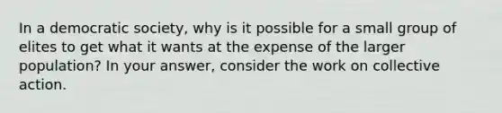 In a democratic society, why is it possible for a small group of elites to get what it wants at the expense of the larger population? In your answer, consider the work on collective action.