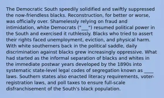 The Democratic South speedily solidified and swiftly suppressed the now-friendless blacks. Reconstruction, for better or worse, was officially over. Shamelessly relying on fraud and intimidation, white Democrats ("___") resumed political power in the South and exercised it ruthlessly. Blacks who tried to assert their rights faced unemployment, eviction, and physical harm. With white southerners back in the political saddle, daily discrimination against blacks grew increasingly oppressive. What had started as the informal separation of blacks and whites in the immediate postwar years developed by the 1890s into systematic state-level legal codes of segregation known as ____ laws. Southern states also enacted literacy requirements, voter-registration laws, and poll taxes to ensure full-scale disfranchisement of the South's black population.