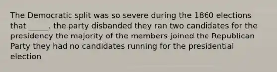 The Democratic split was so severe during the 1860 elections that _____. the party disbanded they ran two candidates for the presidency the majority of the members joined the Republican Party they had no candidates running for the presidential election