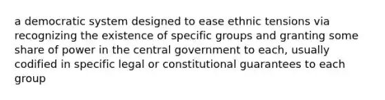 a democratic system designed to ease ethnic tensions via recognizing the existence of specific groups and granting some share of power in the central government to each, usually codified in specific legal or constitutional guarantees to each group