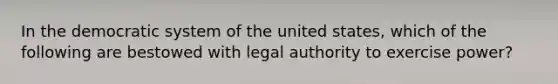 In the democratic system of the united states, which of the following are bestowed with legal authority to exercise power?