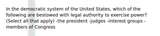 In the democratic system of the United States, which of the following are bestowed with legal authority to exercise power? (Select all that apply) -the president -judges -interest groups -members of Congress