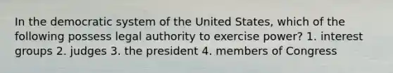 In the democratic system of the United States, which of the following possess legal authority to exercise power? 1. interest groups 2. judges 3. the president 4. members of Congress