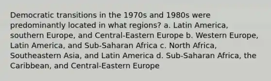 Democratic transitions in the 1970s and 1980s were predominantly located in what regions? a. Latin America, southern Europe, and Central-Eastern Europe b. Western Europe, Latin America, and Sub-Saharan Africa c. North Africa, Southeastern Asia, and Latin America d. Sub-Saharan Africa, the Caribbean, and Central-Eastern Europe