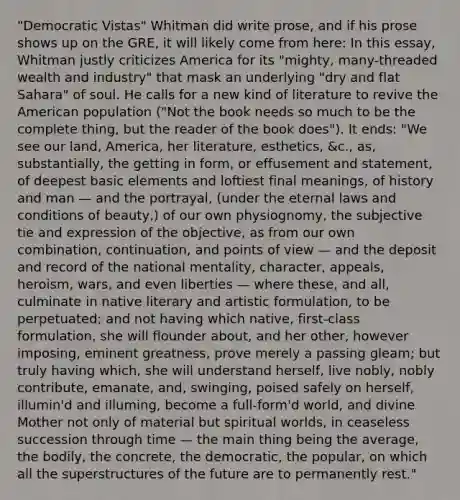 "Democratic Vistas" Whitman did write prose, and if his prose shows up on the GRE, it will likely come from here: In this essay, Whitman justly criticizes America for its "mighty, many-threaded wealth and industry" that mask an underlying "dry and flat Sahara" of soul. He calls for a new kind of literature to revive the American population ("Not the book needs so much to be the complete thing, but the reader of the book does"). It ends: "We see our land, America, her literature, esthetics, &c., as, substantially, the getting in form, or effusement and statement, of deepest basic elements and loftiest final meanings, of history and man — and the portrayal, (under the eternal laws and conditions of beauty,) of our own physiognomy, the subjective tie and expression of the objective, as from our own combination, continuation, and points of view — and the deposit and record of the national mentality, character, appeals, heroism, wars, and even liberties — where these, and all, culminate in native literary and artistic formulation, to be perpetuated; and not having which native, first-class formulation, she will flounder about, and her other, however imposing, eminent greatness, prove merely a passing gleam; but truly having which, she will understand herself, live nobly, nobly contribute, emanate, and, swinging, poised safely on herself, illumin'd and illuming, become a full-form'd world, and divine Mother not only of material but spiritual worlds, in ceaseless succession through time — the main thing being the average, the bodily, the concrete, the democratic, the popular, on which all the superstructures of the future are to permanently rest."