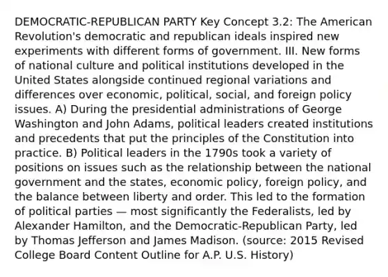 DEMOCRATIC-REPUBLICAN PARTY Key Concept 3.2: The American Revolution's democratic and republican ideals inspired new experiments with different forms of government. III. New forms of national culture and political institutions developed in the United States alongside continued regional variations and differences over economic, political, social, and foreign policy issues. A) During the presidential administrations of George Washington and John Adams, political leaders created institutions and precedents that put the principles of the Constitution into practice. B) Political leaders in the 1790s took a variety of positions on issues such as the relationship between the national government and the states, economic policy, foreign policy, and the balance between liberty and order. This led to the formation of political parties — most significantly the Federalists, led by Alexander Hamilton, and the Democratic-Republican Party, led by Thomas Jefferson and James Madison. (source: 2015 Revised College Board Content Outline for A.P. U.S. History)