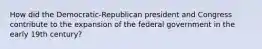 How did the Democratic-Republican president and Congress contribute to the expansion of the federal government in the early 19th century?