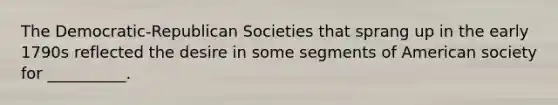 The Democratic-Republican Societies that sprang up in the early 1790s reflected the desire in some segments of American society for __________.