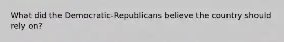 What did the Democratic-Republicans believe the country should rely on?