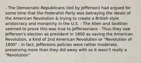 - The Democratic-Republicans (led by Jefferson) had argued for some time that the Federalist Party was betraying the ideals of the American Revolution & trying to create a British style aristocracy and monarchy in the U.S. - The Alien and Sedition seemed to prove this was true to Jeffersonians - Thus they saw Jefferson's election as president in 1800 as saving the American Revolution, a kind of 2nd American Revolution or "Revolution of 1800" - In fact, Jeffersons policies were rather moderate, preserving more than they did away with so it wasn't really a "Revolution"