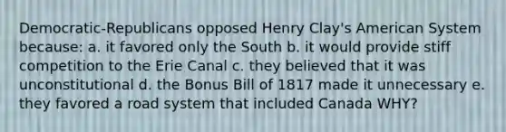 Democratic-Republicans opposed Henry Clay's American System because: a. it favored only the South b. it would provide stiff competition to the Erie Canal c. they believed that it was unconstitutional d. the Bonus Bill of 1817 made it unnecessary e. they favored a road system that included Canada WHY?