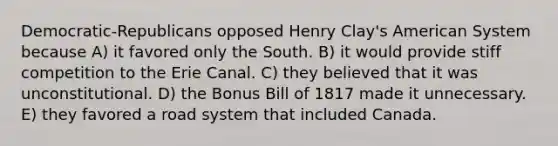 Democratic-Republicans opposed Henry Clay's American System because A) it favored only the South. B) it would provide stiff competition to the Erie Canal. C) they believed that it was unconstitutional. D) the Bonus Bill of 1817 made it unnecessary. E) they favored a road system that included Canada.