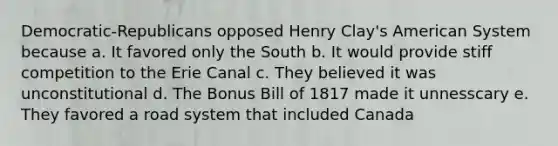 Democratic-Republicans opposed Henry Clay's American System because a. It favored only the South b. It would provide stiff competition to the Erie Canal c. They believed it was unconstitutional d. The Bonus Bill of 1817 made it unnesscary e. They favored a road system that included Canada