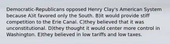 Democratic-Republicans opposed Henry Clay's American System because A)it favored only the South. B)it would provide stiff competition to the Erie Canal. C)they believed that it was unconstitutional. D)they thought it would center more control in Washington. E)they believed in low tariffs and low taxes.