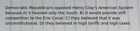 Democratic-Republicans opposed Henry Clay's American System because A) it favored only the South. B) it would provide stiff competition to the Erie Canal. C) they believed that it was unconstitutional. D) they believed in high tariffs and high taxes