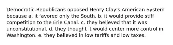 Democratic-Republicans opposed Henry Clay's American System because a. it favored only the South. b. it would provide stiff competition to the Erie Canal. c. they believed that it was unconstitutional. d. they thought it would center more control in Washington. e. they believed in low tariffs and low taxes.