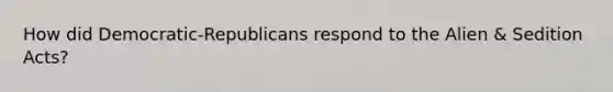 How did Democratic-Republicans respond to the Alien & Sedition Acts?