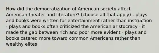 How did the democratization of American society affect American theater and literature? (choose all that apply) - plays and books were written for entertainment rather than instruction - plays and books often criticized the American aristocracy - it made the gap between rich and poor more evident - plays and books catered more toward common Americans rather than wealthy elites