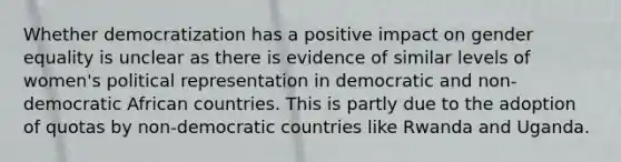 Whether democratization has a positive impact on gender equality is unclear as there is evidence of similar levels of women's political representation in democratic and non-democratic African countries. This is partly due to the adoption of quotas by non-democratic countries like Rwanda and Uganda.