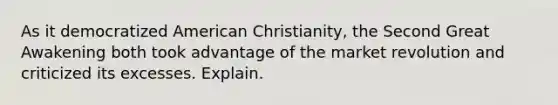 As it democratized American Christianity, the Second Great Awakening both took advantage of the market revolution and criticized its excesses. Explain.