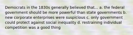 Democrats in the 1830s generally believed that... a. the federal government should be more powerful than state governments b. new corporate enterprises were suspicious c. only government could protect against social inequality d. restraining individual competition was a good thing