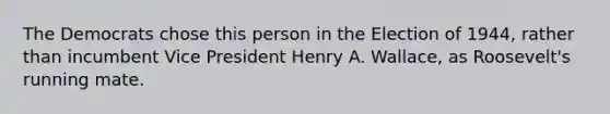 The Democrats chose this person in the Election of 1944, rather than incumbent Vice President Henry A. Wallace, as Roosevelt's running mate.