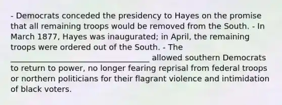 - Democrats conceded the presidency to Hayes on the promise that all remaining troops would be removed from the South. - In March 1877, Hayes was inaugurated; in April, the remaining troops were ordered out of the South. - The ___________________________________ allowed southern Democrats to return to power, no longer fearing reprisal from federal troops or northern politicians for their flagrant violence and intimidation of black voters.