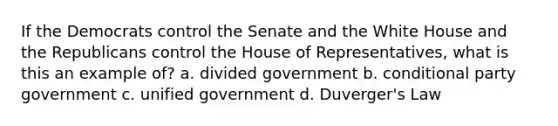 If the Democrats control the Senate and the White House and the Republicans control the House of Representatives, what is this an example of? a. divided government b. conditional party government c. unified government d. Duverger's Law