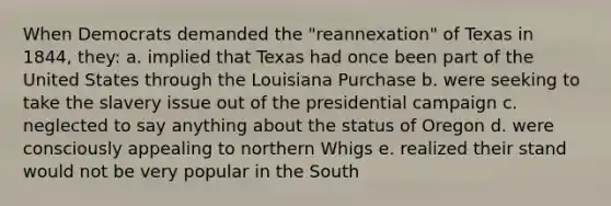 When Democrats demanded the "reannexation" of Texas in 1844, they: a. implied that Texas had once been part of the United States through the Louisiana Purchase b. were seeking to take the slavery issue out of the presidential campaign c. neglected to say anything about the status of Oregon d. were consciously appealing to northern Whigs e. realized their stand would not be very popular in the South