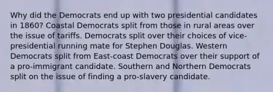 Why did the Democrats end up with two presidential candidates in 1860? Coastal Democrats split from those in rural areas over the issue of tariffs. Democrats split over their choices of vice-presidential running mate for Stephen Douglas. Western Democrats split from East-coast Democrats over their support of a pro-immigrant candidate. Southern and Northern Democrats split on the issue of finding a pro-slavery candidate.