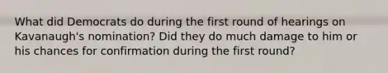 What did Democrats do during the first round of hearings on Kavanaugh's nomination? Did they do much damage to him or his chances for confirmation during the first round?