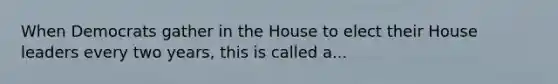 When Democrats gather in the House to elect their House leaders every two years, this is called a...