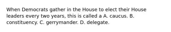 When Democrats gather in the House to elect their House leaders every two years, this is called a A. caucus. B. constituency. C. gerrymander. D. delegate.