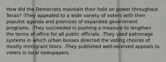 How did the Democrats maintain their hold on power throughout Texas? -They appealed to a wide variety of voters with their populist agenda and promises of expanded government programs. -They succeeded in pushing a measure to lengthen the terms of office for all public officials. -They used patronage systems in which urban bosses directed the <a href='https://www.questionai.com/knowledge/kBfQR6jn6D-voting-choices' class='anchor-knowledge'>voting choices</a> of mostly immigrant blocs. -They published well-received appeals to voters in local newspapers.