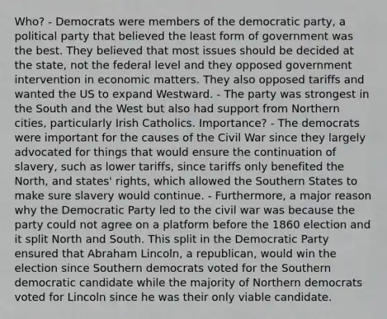 Who? - Democrats were members of the democratic party, a political party that believed the least form of government was the best. They believed that most issues should be decided at the state, not the federal level and they opposed government intervention in economic matters. They also opposed tariffs and wanted the US to expand Westward. - The party was strongest in the South and the West but also had support from Northern cities, particularly Irish Catholics. Importance? - The democrats were important for the causes of the Civil War since they largely advocated for things that would ensure the continuation of slavery, such as lower tariffs, since tariffs only benefited the North, and states' rights, which allowed the Southern States to make sure slavery would continue. - Furthermore, a major reason why the Democratic Party led to the civil war was because the party could not agree on a platform before the 1860 election and it split North and South. This split in the Democratic Party ensured that Abraham Lincoln, a republican, would win the election since Southern democrats voted for the Southern democratic candidate while the majority of Northern democrats voted for Lincoln since he was their only viable candidate.