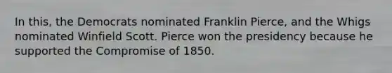 In this, the Democrats nominated Franklin Pierce, and the Whigs nominated Winfield Scott. Pierce won the presidency because he supported the Compromise of 1850.