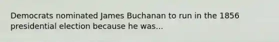 Democrats nominated James Buchanan to run in the 1856 presidential election because he was...