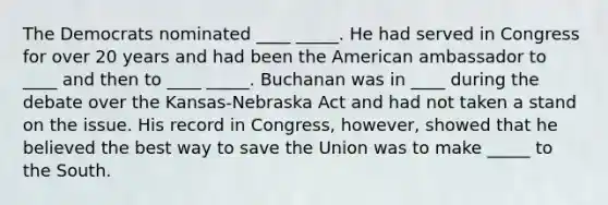 The Democrats nominated ____ _____. He had served in Congress for over 20 years and had been the American ambassador to ____ and then to ____ _____. Buchanan was in ____ during the debate over the Kansas-Nebraska Act and had not taken a stand on the issue. His record in Congress, however, showed that he believed the best way to save the Union was to make _____ to the South.