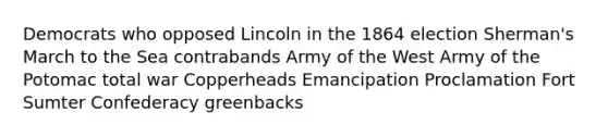 Democrats who opposed Lincoln in the 1864 election Sherman's March to the Sea contrabands Army of the West Army of the Potomac total war Copperheads Emancipation Proclamation Fort Sumter Confederacy greenbacks