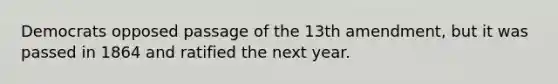 Democrats opposed passage of the 13th amendment, but it was passed in 1864 and ratified the next year.