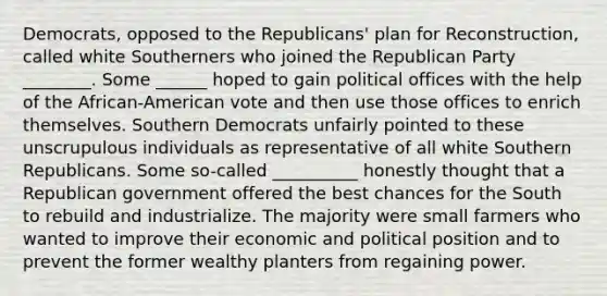 Democrats, opposed to the Republicans' plan for Reconstruction, called white Southerners who joined the Republican Party ________. Some ______ hoped to gain political offices with the help of the African-American vote and then use those offices to enrich themselves. Southern Democrats unfairly pointed to these unscrupulous individuals as representative of all white Southern Republicans. Some so-called __________ honestly thought that a Republican government offered the best chances for the South to rebuild and industrialize. The majority were small farmers who wanted to improve their economic and political position and to prevent the former wealthy planters from regaining power.