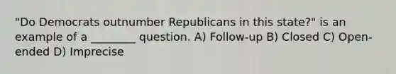 "Do Democrats outnumber Republicans in this state?" is an example of a ________ question. A) Follow-up B) Closed C) Open-ended D) Imprecise