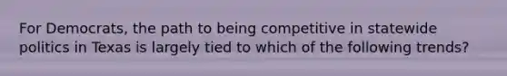 For Democrats, the path to being competitive in statewide politics in Texas is largely tied to which of the following trends?