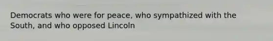 Democrats who were for peace, who sympathized with the South, and who opposed Lincoln