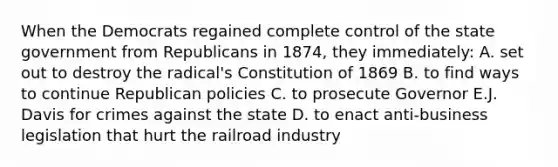 When the Democrats regained complete control of the state government from Republicans in 1874, they immediately: A. set out to destroy the radical's Constitution of 1869 B. to find ways to continue Republican policies C. to prosecute Governor E.J. Davis for crimes against the state D. to enact anti-business legislation that hurt the railroad industry