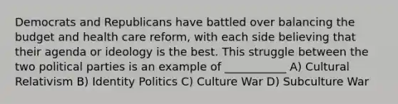 Democrats and Republicans have battled over balancing the budget and health care reform, with each side believing that their agenda or ideology is the best. This struggle between the two political parties is an example of ___________ A) Cultural Relativism B) Identity Politics C) Culture War D) Subculture War