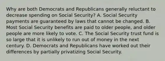 Why are both Democrats and Republicans generally reluctant to decrease spending on Social Security? A. Social Security payments are guaranteed by laws that cannot be changed. B. Most Social Security benefits are paid to older people, and older people are more likely to vote. C. The Social Security trust fund is so large that it is unlikely to run out of money in the next century. D. Democrats and Republicans have worked out their differences by partially privatizing Social Security.