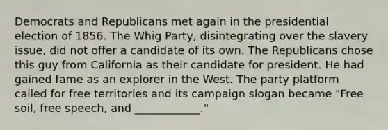 Democrats and Republicans met again in the presidential election of 1856. The Whig Party, disintegrating over the slavery issue, did not offer a candidate of its own. The Republicans chose this guy from California as their candidate for president. He had gained fame as an explorer in the West. The party platform called for free territories and its campaign slogan became "Free soil, free speech, and ____________."