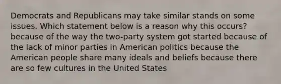 Democrats and Republicans may take similar stands on some issues. Which statement below is a reason why this occurs? because of the way the two-party system got started because of the lack of minor parties in American politics because the American people share many ideals and beliefs because there are so few cultures in the United States